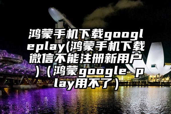 鸿蒙手机下载googleplay(鸿蒙手机下载微信不能注册新用户 )（鸿蒙google play用不了）