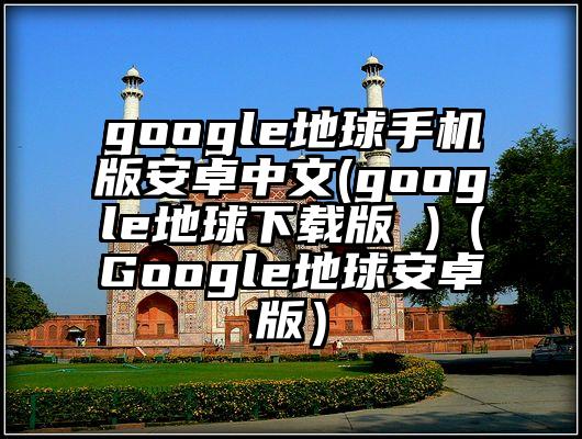 google地球手机版安卓中文(google地球下载版 )（Google地球安卓版）