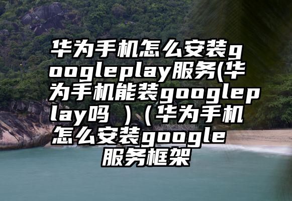 华为手机怎么安装googleplay服务(华为手机能装googleplay吗 )（华为手机怎么安装google 服务框架