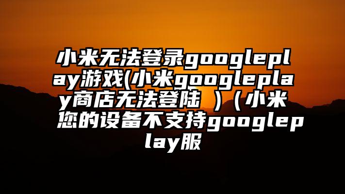 小米无法登录googleplay游戏(小米googleplay商店无法登陆 )（小米您的设备不支持googleplay服