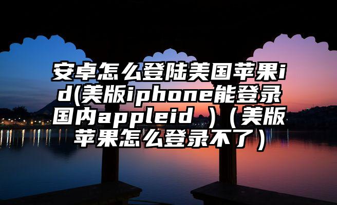 安卓怎么登陆美国苹果id(美版iphone能登录国内appleid )（美版苹果怎么登录不了）