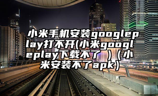 小米手机安装googleplay打不开(小米googleplay下载不了 )(小米安装不了apk)
