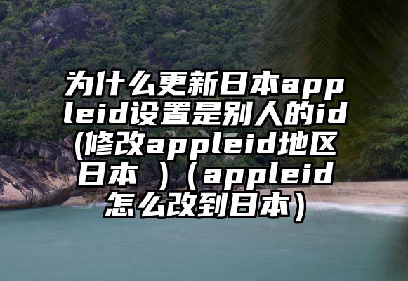 为什么更新日本appleid设置是别人的id(修改appleid地区日本 )（appleid怎么改到日本）