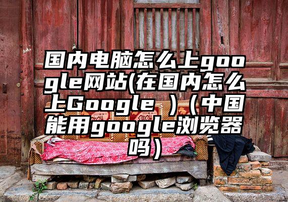 国内电脑怎么上google网站(在国内怎么上Google )（中国能用google浏览器吗）