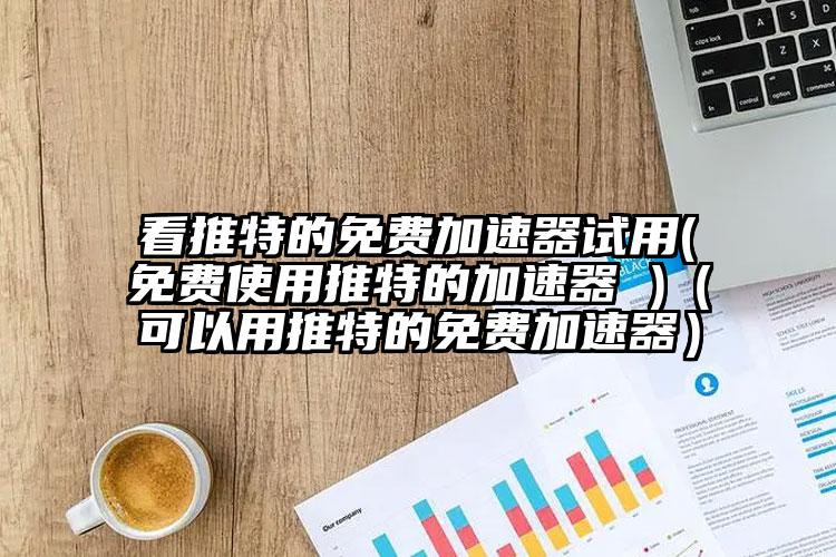 看推特的免费加速器试用(免费使用推特的加速器 )（可以用推特的免费加速器）