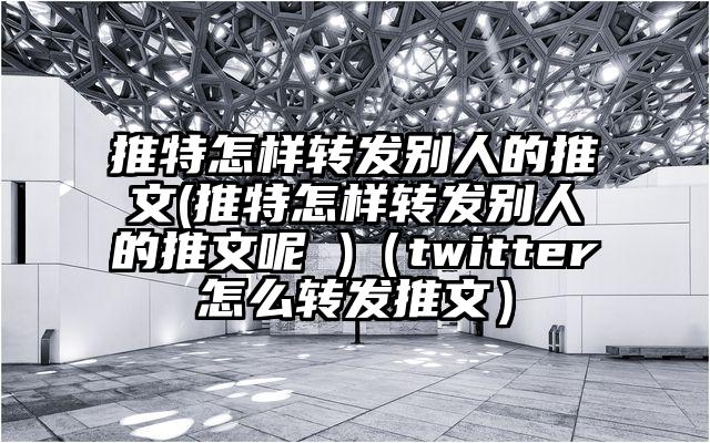 推特怎样转发别人的推文(推特怎样转发别人的推文呢 )（twitter怎么转发推文）