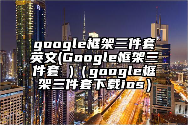 google框架三件套英文(Google框架三件套 )（google框架三件套下载ios）