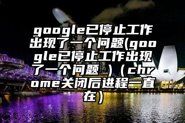 google已停止工作出现了一个问题(google已停止工作出现了一个问题 )（chrome关闭后进程一直在）
