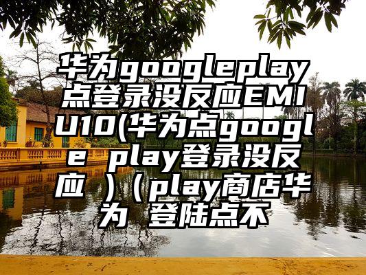 华为googleplay点登录没反应EMIU10(华为点google play登录没反应 )（play商店华为 登陆点不