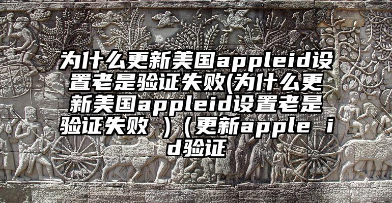 为什么更新美国appleid设置老是验证失败(为什么更新美国appleid设置老是验证失败 )（更新apple id验证