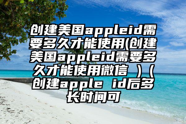 创建美国appleid需要多久才能使用(创建美国appleid需要多久才能使用微信 )（创建apple id后多长时间可