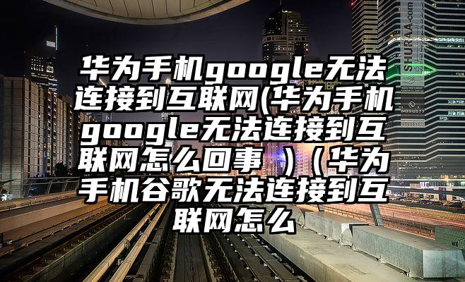 华为手机google无法连接到互联网(华为手机google无法连接到互联网怎么回事 )（华为手机谷歌无法连接到互联网怎么