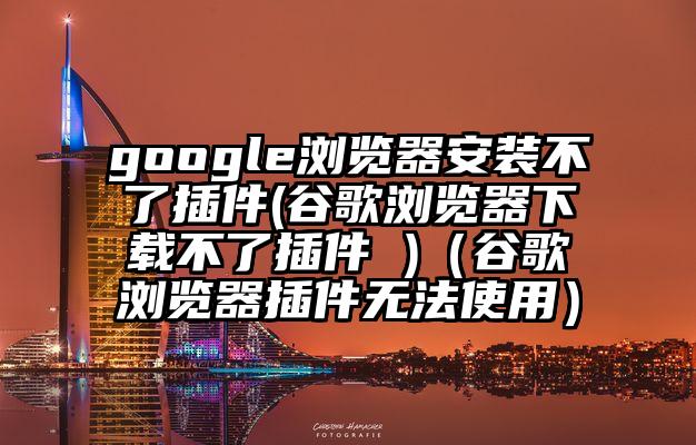 google浏览器安装不了插件(谷歌浏览器下载不了插件 )（谷歌浏览器插件无法使用）