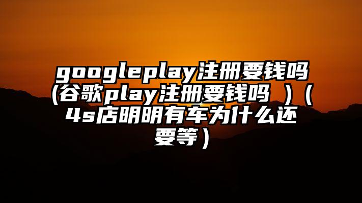 googleplay注册要钱吗(谷歌play注册要钱吗 )（4s店明明有车为什么还要等）