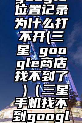 三星手机google位置记录为什么打不开(三星 google商店找不到了 )（三星手机找不到google play图标）