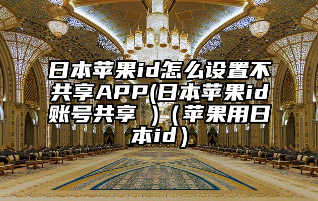 日本苹果id怎么设置不共享APP(日本苹果id账号共享 )（苹果用日本id）