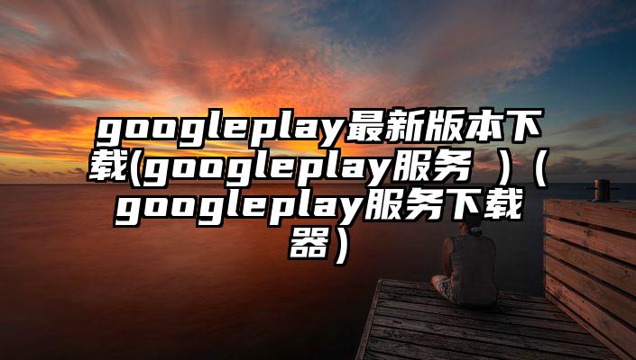 googleplay最新版本下载(googleplay服务 )（googleplay服务下载器）
