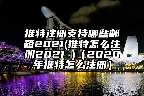 推特注册支持哪些邮箱2021(推特怎么注册2021 )(2020年推特怎么注册)