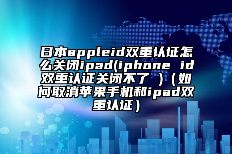 日本appleid双重认证怎么关闭ipad(iphone id双重认证关闭不了 )（如何取消苹果手机和ipad双重认证）