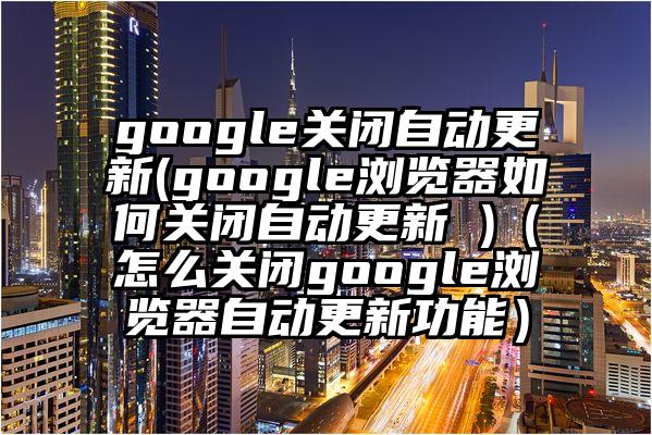 google关闭自动更新(google浏览器如何关闭自动更新 )（怎么关闭google浏览器自动更新功能）