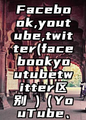 Facebook,youtube,twitter(facebookyoutubetwitter区别 )（YouTube、