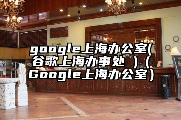 google上海办公室(谷歌上海办事处 )（Google上海办公室）