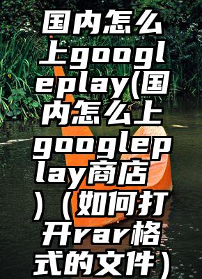国内怎么上googleplay(国内怎么上googleplay商店 )（如何打开rar格式的文件）