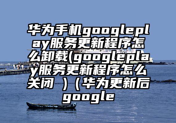 华为手机googleplay服务更新程序怎么卸载(googleplay服务更新程序怎么关闭 )（华为更新后google