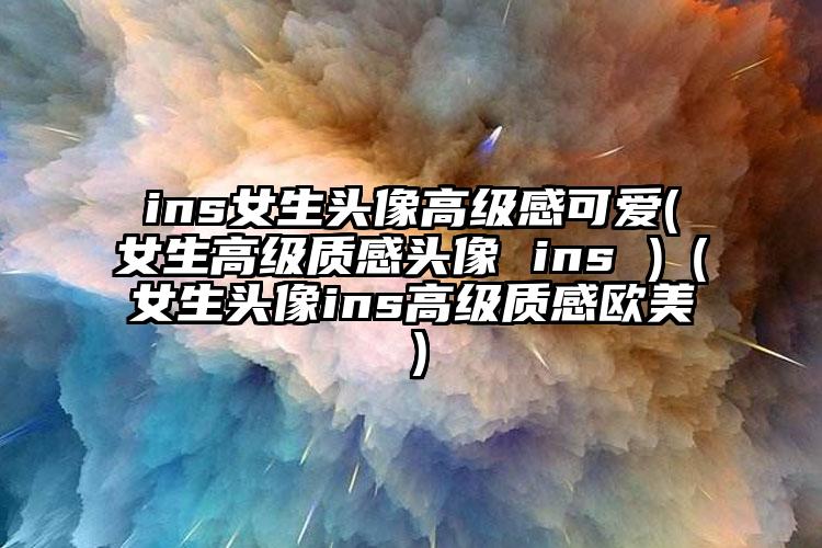 ins女生头像高级感可爱(女生高级质感头像 ins )（女生头像ins高级质感欧美）