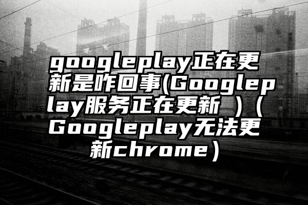 googleplay正在更新是咋回事(Googleplay服务正在更新 )（Googleplay无法更新chrome）