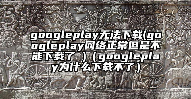googleplay无法下载(googleplay网络正常但是不能下载了 )（googleplay为什么下载不了）