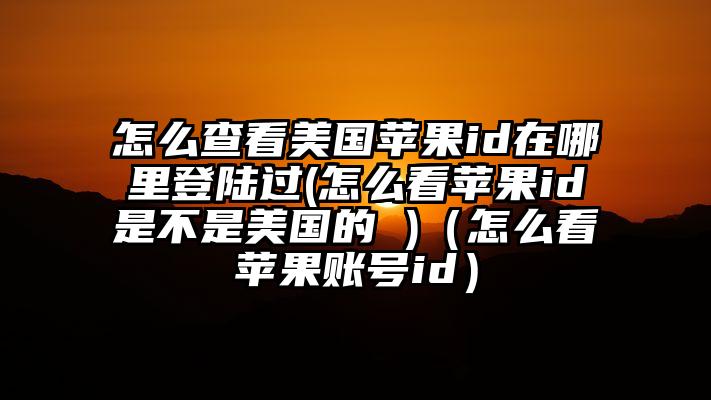 怎么查看美国苹果id在哪里登陆过(怎么看苹果id是不是美国的 )（怎么看苹果账号id）
