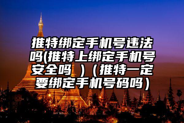 推特绑定手机号违法吗(推特上绑定手机号安全吗 )（推特一定要绑定手机号码吗）