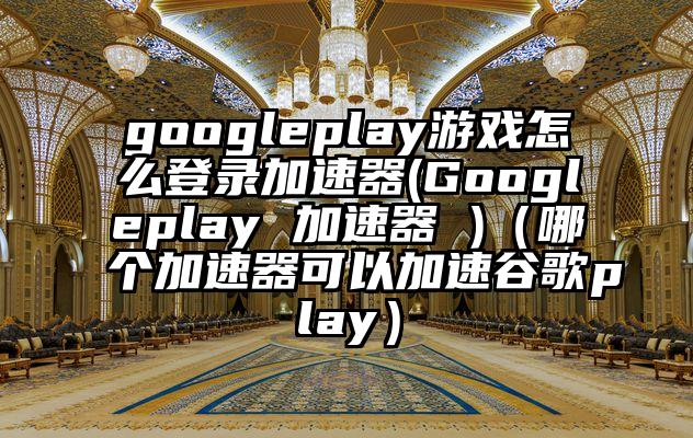 googleplay游戏怎么登录加速器(Googleplay 加速器 )（哪个加速器可以加速谷歌play）