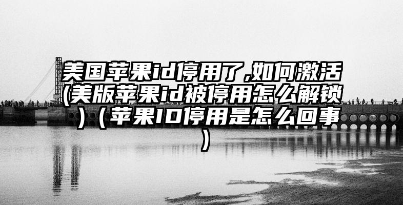 美国苹果id停用了,如何激活(美版苹果id被停用怎么解锁 )(苹果ID停用是怎么回事)
