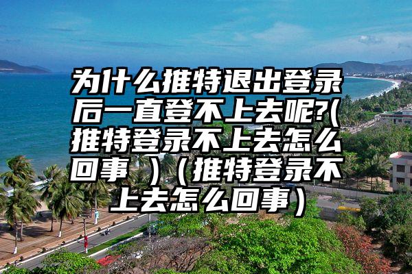 为什么推特退出登录后一直登不上去呢?(推特登录不上去怎么回事 )（推特登录不上去怎么回事）