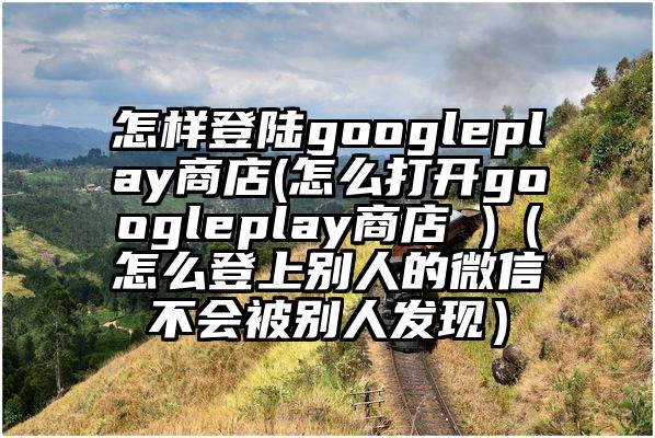 怎样登陆googleplay商店(怎么打开googleplay商店 )（怎么登上别人的微信不会被别人发现）