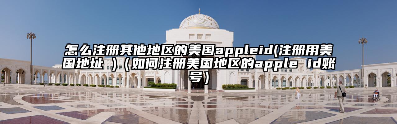 怎么注册其他地区的美国appleid(注册用美国地址 )（如何注册美国地区的apple id账号）