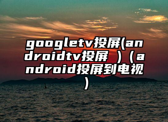 googletv投屏(androidtv投屏 )（android投屏到电视）