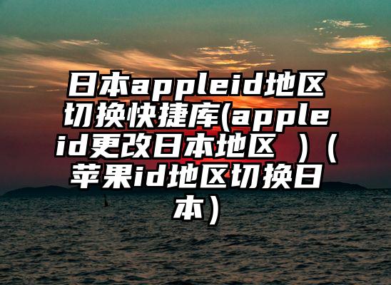 日本appleid地区切换快捷库(appleid更改日本地区 )（苹果id地区切换日本）