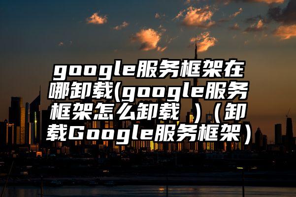 google服务框架在哪卸载(google服务框架怎么卸载 )（卸载Google服务框架）