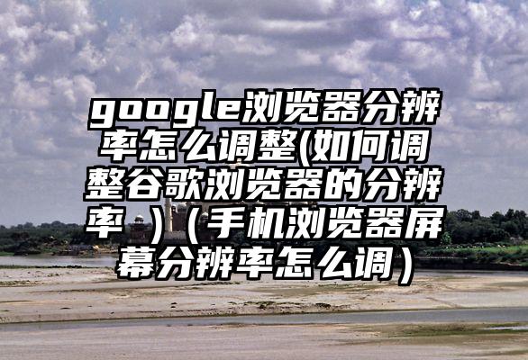 google浏览器分辨率怎么调整(如何调整谷歌浏览器的分辨率 )（手机浏览器屏幕分辨率怎么调）