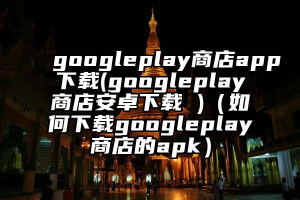 googleplay商店app下载(googleplay商店安卓下载 )（如何下载googleplay商店的apk）