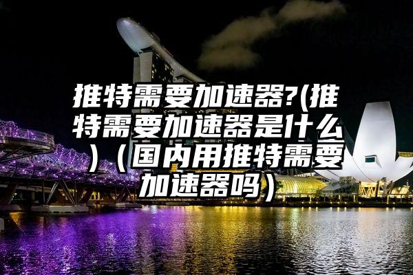 推特需要加速器?(推特需要加速器是什么 )（国内用推特需要加速器吗）