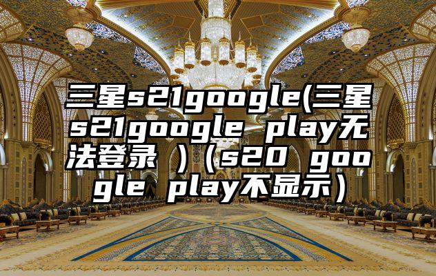 三星s21google(三星s21google play无法登录 )（s20 google play不显示）
