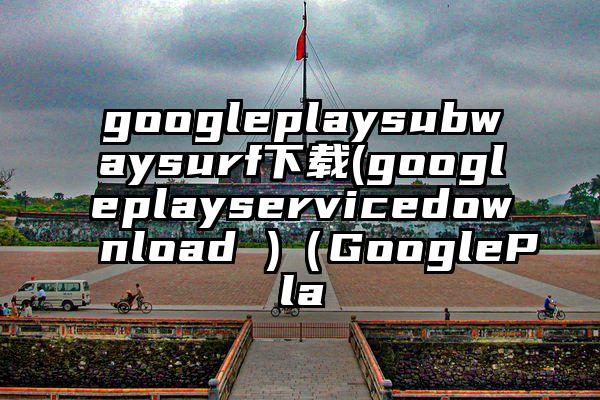 googleplaysubwaysurf下载(googleplayservicedownload )（GooglePla