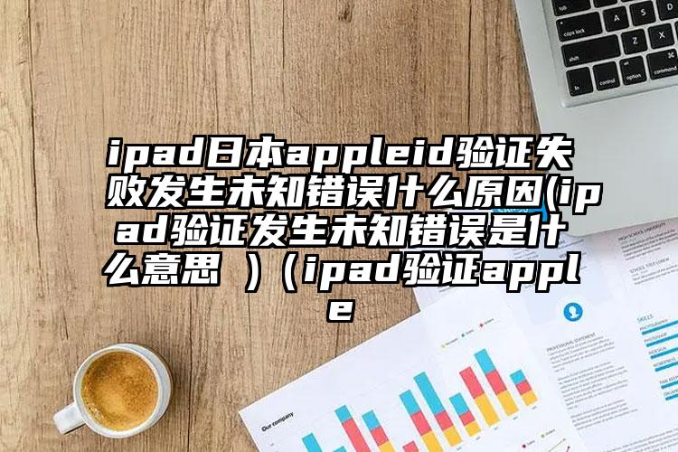 ipad日本appleid验证失败发生未知错误什么原因(ipad验证发生未知错误是什么意思 )（ipad验证apple