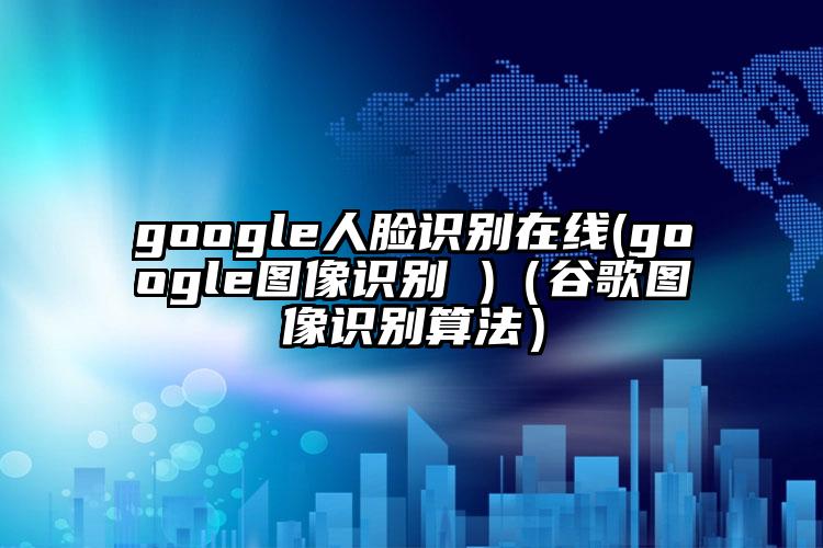 google人脸识别在线(google图像识别 )（谷歌图像识别算法）