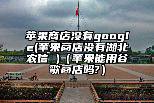 苹果商店没有google(苹果商店没有湖北农信 )（苹果能用谷歌商店吗?）