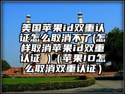 美国苹果id双重认证怎么取消不了(怎样取消苹果id双重认证 )（苹果ID怎么取消双重认证）